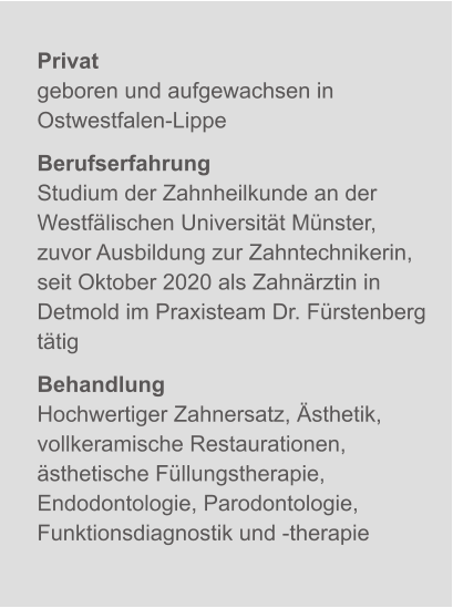 Privatgeboren und aufgewachsen in Ostwestfalen-Lippe BerufserfahrungStudium der Zahnheilkunde an der Westfälischen Universität Münster, zuvor Ausbildung zur Zahntechnikerin, seit Oktober 2020 als Zahnärztin in Detmold im Praxisteam Dr. Fürstenberg tätig BehandlungHochwertiger Zahnersatz, Ästhetik, vollkeramische Restaurationen, ästhetische Füllungstherapie, Endodontologie, Parodontologie, Funktionsdiagnostik und -therapie X
