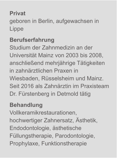 Privatgeboren in Berlin, aufgewachsen in Lippe BerufserfahrungStudium der Zahnmedizin an der Universität Mainz von 2003 bis 2008, anschließend mehrjährige Tätigkeiten in zahnärztlichen Praxen in Wiesbaden, Rüsselsheim und Mainz.Seit 2016 als Zahnärztin im Praxisteam Dr. Fürstenberg in Detmold tätig BehandlungVollkeramikrestaurationen, hochwertiger Zahnersatz, Ästhetik, Endodontologie, ästhetische Füllungstherapie, Parodontologie, Prophylaxe, Funktionstherapie X