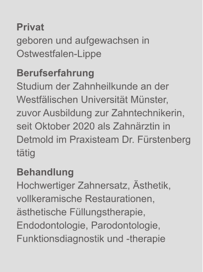 Privatgeboren und aufgewachsen in Ostwestfalen-Lippe BerufserfahrungStudium der Zahnheilkunde an der Westfälischen Universität Münster, zuvor Ausbildung zur Zahntechnikerin, seit Oktober 2020 als Zahnärztin in Detmold im Praxisteam Dr. Fürstenberg tätig BehandlungHochwertiger Zahnersatz, Ästhetik, vollkeramische Restaurationen, ästhetische Füllungstherapie, Endodontologie, Parodontologie, Funktionsdiagnostik und -therapie X