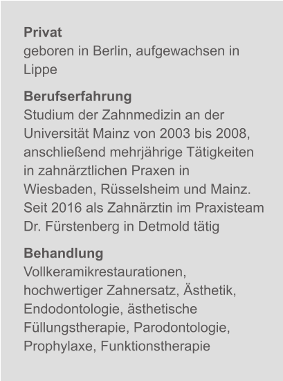 Privatgeboren in Berlin, aufgewachsen in Lippe BerufserfahrungStudium der Zahnmedizin an der Universität Mainz von 2003 bis 2008, anschließend mehrjährige Tätigkeiten in zahnärztlichen Praxen in Wiesbaden, Rüsselsheim und Mainz.Seit 2016 als Zahnärztin im Praxisteam Dr. Fürstenberg in Detmold tätig BehandlungVollkeramikrestaurationen, hochwertiger Zahnersatz, Ästhetik, Endodontologie, ästhetische Füllungstherapie, Parodontologie, Prophylaxe, Funktionstherapie X