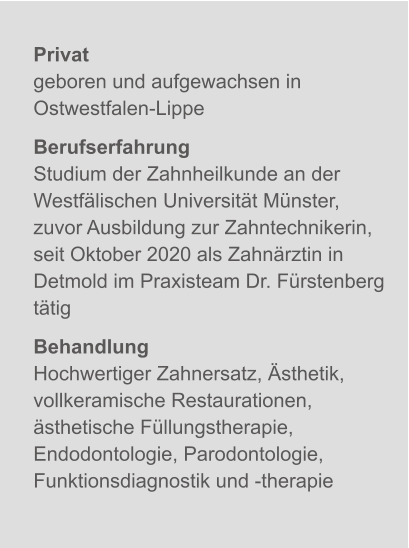 Privatgeboren und aufgewachsen in Ostwestfalen-Lippe BerufserfahrungStudium der Zahnheilkunde an der Westfälischen Universität Münster, zuvor Ausbildung zur Zahntechnikerin, seit Oktober 2020 als Zahnärztin in Detmold im Praxisteam Dr. Fürstenberg tätig BehandlungHochwertiger Zahnersatz, Ästhetik, vollkeramische Restaurationen, ästhetische Füllungstherapie, Endodontologie, Parodontologie, Funktionsdiagnostik und -therapie X