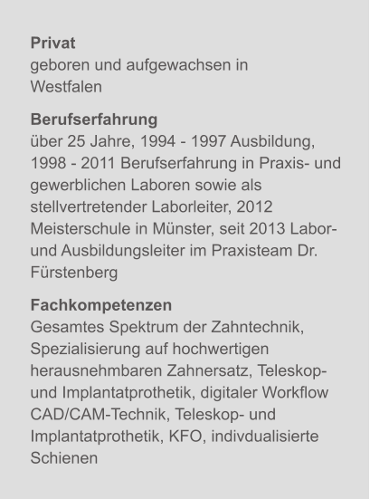 Privatgeboren und aufgewachsen in Westfalen Berufserfahrungüber 25 Jahre, 1994 - 1997 Ausbildung,1998 - 2011 Berufserfahrung in Praxis- und gewerblichen Laboren sowie als stellvertretender Laborleiter, 2012 Meisterschule in Münster, seit 2013 Labor- und Ausbildungsleiter im Praxisteam Dr. Fürstenberg  FachkompetenzenGesamtes Spektrum der Zahntechnik,  Spezialisierung auf hochwertigen herausnehmbaren Zahnersatz, Teleskop- und Implantatprothetik, digitaler Workflow CAD/CAM-Technik, Teleskop- und Implantatprothetik, KFO, indivdualisierte Schienen X