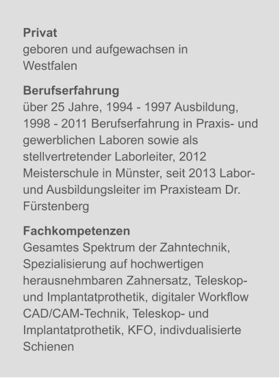 Privatgeboren und aufgewachsen in Westfalen Berufserfahrungüber 25 Jahre, 1994 - 1997 Ausbildung,1998 - 2011 Berufserfahrung in Praxis- und gewerblichen Laboren sowie als stellvertretender Laborleiter, 2012 Meisterschule in Münster, seit 2013 Labor- und Ausbildungsleiter im Praxisteam Dr. Fürstenberg  FachkompetenzenGesamtes Spektrum der Zahntechnik,  Spezialisierung auf hochwertigen herausnehmbaren Zahnersatz, Teleskop- und Implantatprothetik, digitaler Workflow CAD/CAM-Technik, Teleskop- und Implantatprothetik, KFO, indivdualisierte Schienen X